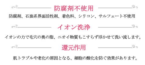 「防腐剤不使用」防腐剤、石油系界面活性剤、着色料、シリコン、サルフェート不使用 「イオン洗浄」イオンの力で毛穴の奥の脂、ニオイ物質もこすらず浮かせて洗い流します。 「還元作用」肌トラブルや老化の原因となる、細胞の酸化を防ぐ効果があります。